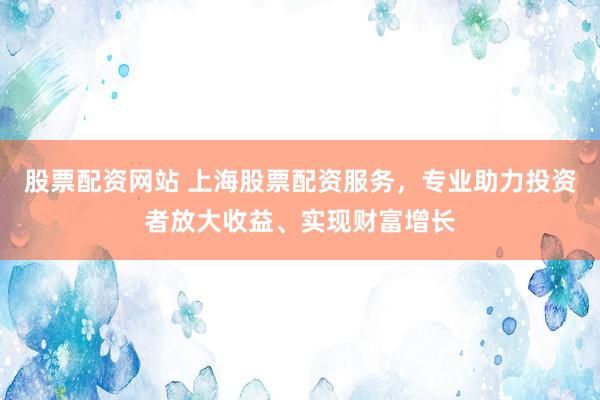 股票配资网站 上海股票配资服务，专业助力投资者放大收益、实现财富增长