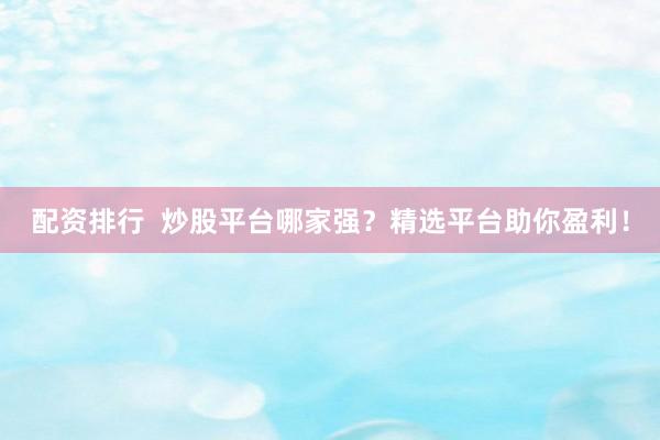 配资排行  炒股平台哪家强？精选平台助你盈利！