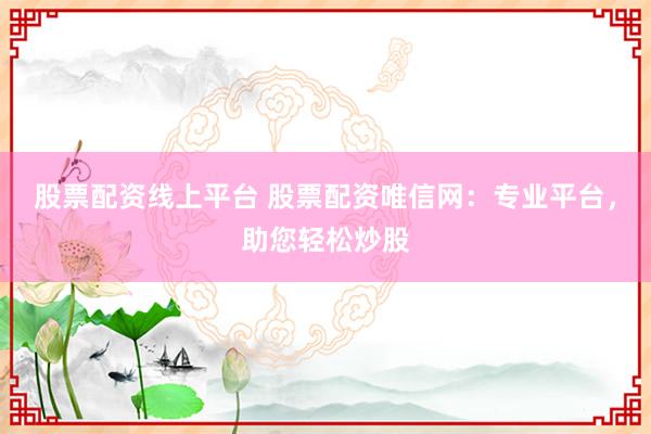 股票配资线上平台 股票配资唯信网：专业平台，助您轻松炒股