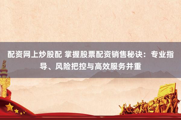 配资网上炒股配 掌握股票配资销售秘诀：专业指导、风险把控与高效服务并重
