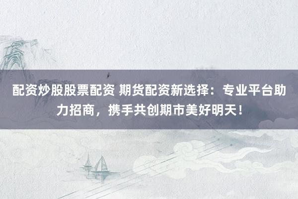 配资炒股股票配资 期货配资新选择：专业平台助力招商，携手共创期市美好明天！