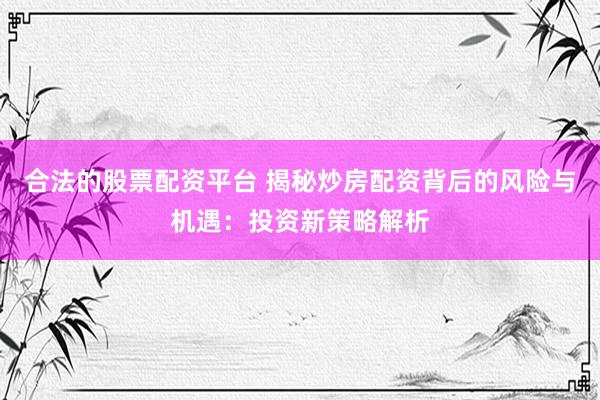 合法的股票配资平台 揭秘炒房配资背后的风险与机遇：投资新策略解析