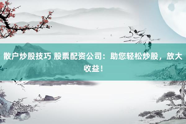 散户炒股技巧 股票配资公司：助您轻松炒股，放大收益！