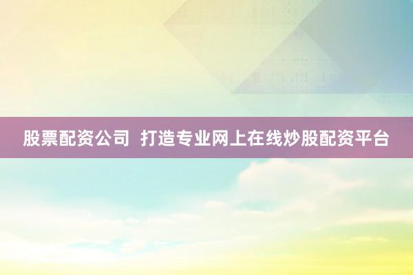 股票配资公司  打造专业网上在线炒股配资平台