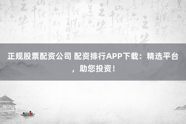 正规股票配资公司 配资排行APP下载：精选平台，助您投资！