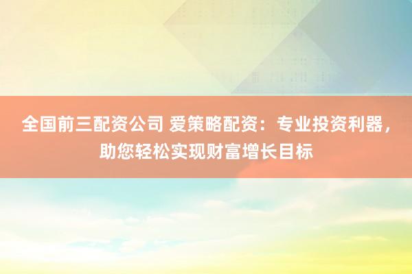 全国前三配资公司 爱策略配资：专业投资利器，助您轻松实现财富增长目标