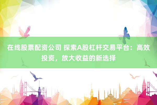 在线股票配资公司 探索A股杠杆交易平台：高效投资，放大收益的新选择