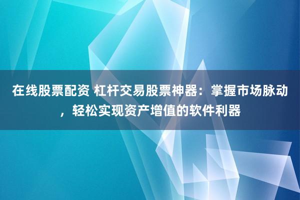 在线股票配资 杠杆交易股票神器：掌握市场脉动，轻松实现资产增值的软件利器