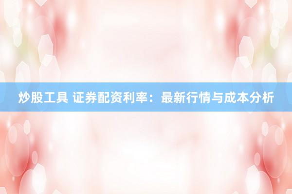 炒股工具 证券配资利率：最新行情与成本分析