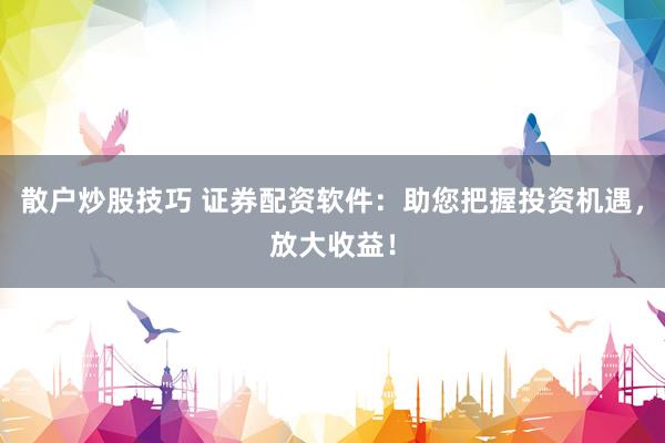 散户炒股技巧 证券配资软件：助您把握投资机遇，放大收益！