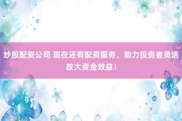 炒股配资公司 现在还有配资服务，助力投资者灵活放大资金效益！