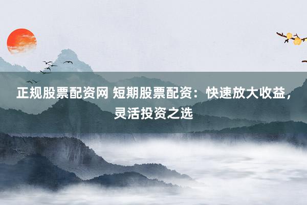 正规股票配资网 短期股票配资：快速放大收益，灵活投资之选