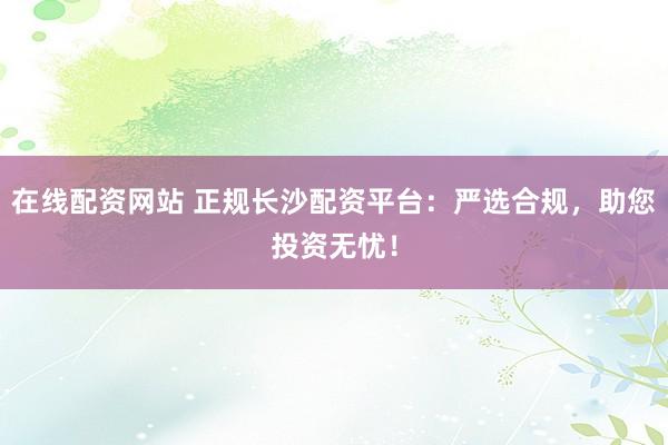 在线配资网站 正规长沙配资平台：严选合规，助您投资无忧！