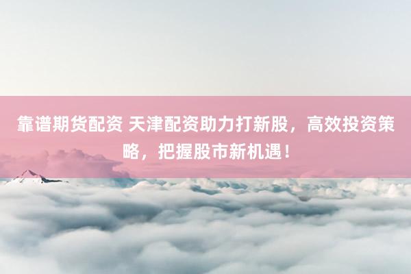 靠谱期货配资 天津配资助力打新股，高效投资策略，把握股市新机遇！