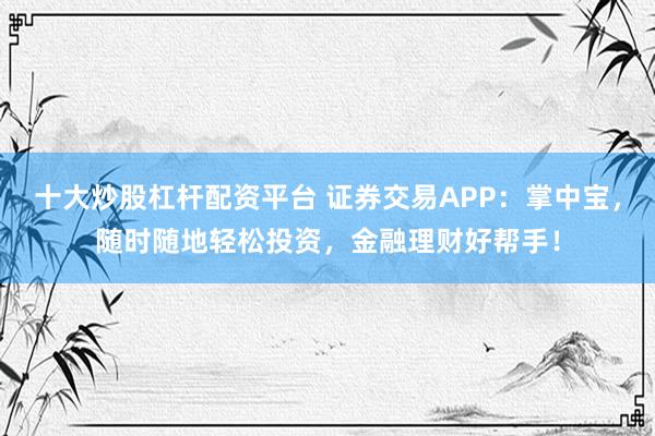 十大炒股杠杆配资平台 证券交易APP：掌中宝，随时随地轻松投资，金融理财好帮手！