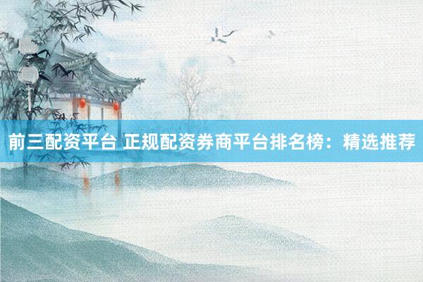 前三配资平台 正规配资券商平台排名榜：精选推荐