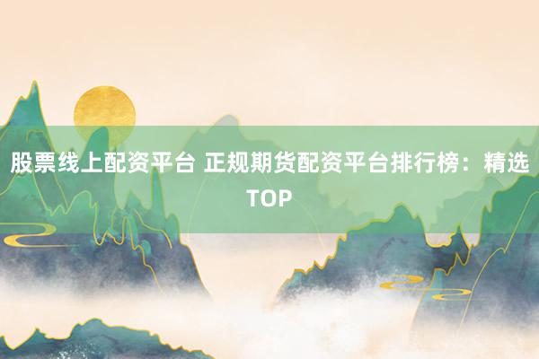 股票线上配资平台 正规期货配资平台排行榜：精选TOP