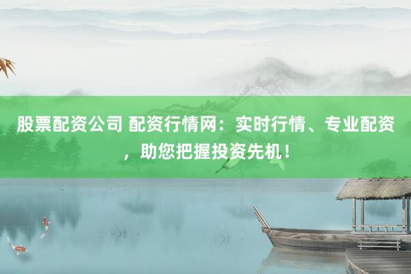股票配资公司 配资行情网：实时行情、专业配资，助您把握投资先机！
