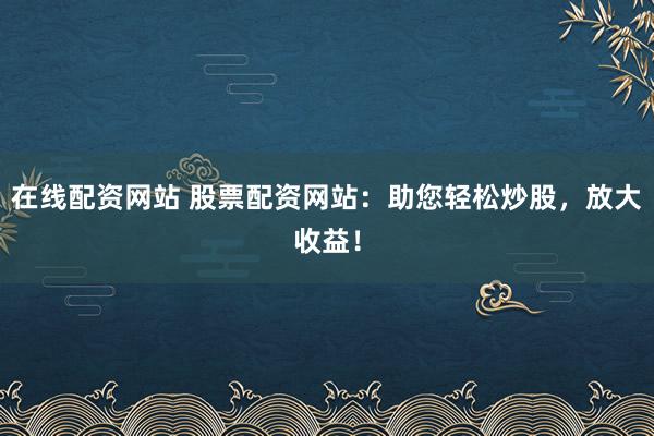 在线配资网站 股票配资网站：助您轻松炒股，放大收益！