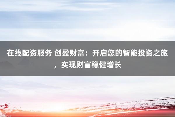 在线配资服务 创盈财富：开启您的智能投资之旅，实现财富稳健增长