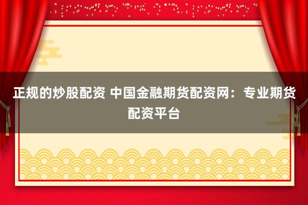 正规的炒股配资 中国金融期货配资网：专业期货配资平台