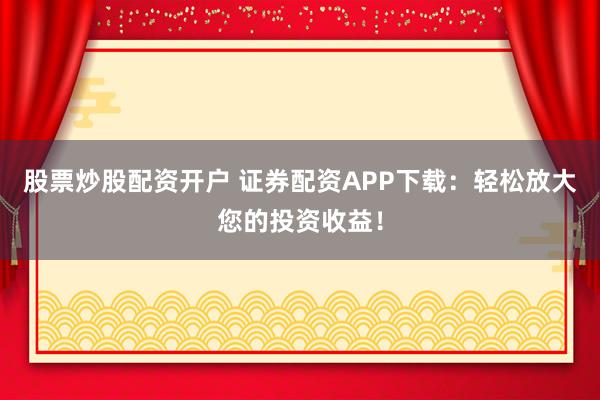 股票炒股配资开户 证券配资APP下载：轻松放大您的投资收益！