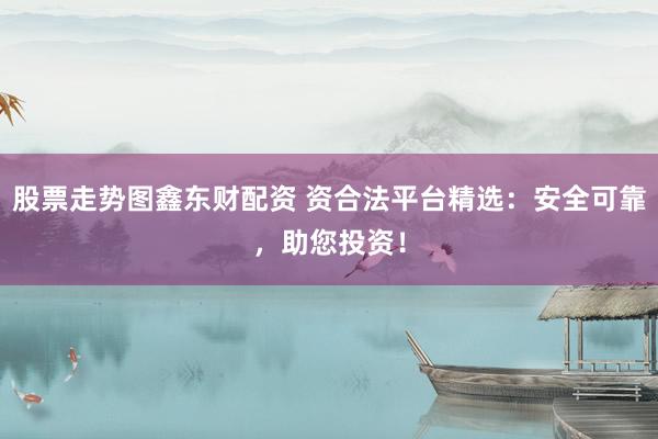 股票走势图鑫东财配资 资合法平台精选：安全可靠，助您投资！