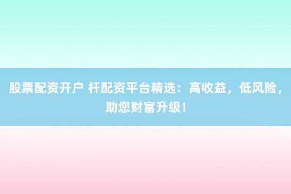 股票配资开户 杆配资平台精选：高收益，低风险，助您财富升级！