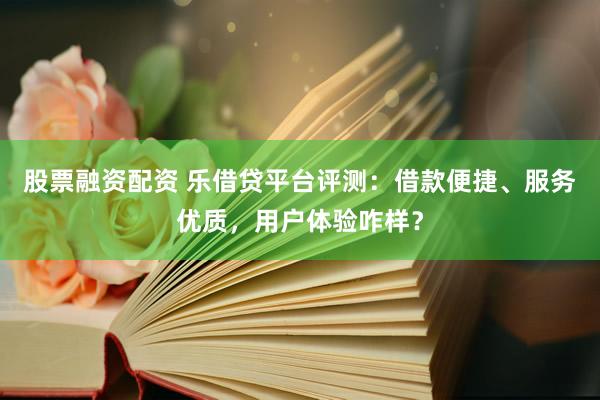 股票融资配资 乐借贷平台评测：借款便捷、服务优质，用户体验咋样？