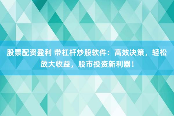 股票配资盈利 带杠杆炒股软件：高效决策，轻松放大收益，股市投资新利器！