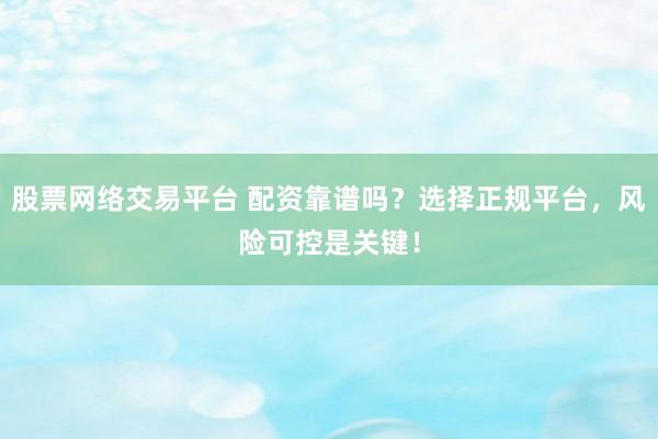 股票网络交易平台 配资靠谱吗？选择正规平台，风险可控是关键！