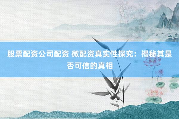 股票配资公司配资 微配资真实性探究：揭秘其是否可信的真相