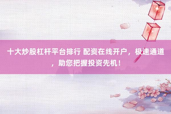 十大炒股杠杆平台排行 配资在线开户，极速通道，助您把握投资先机！