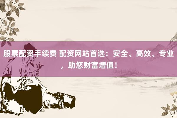 股票配资手续费 配资网站首选：安全、高效、专业，助您财富增值！