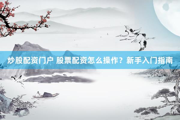 炒股配资门户 股票配资怎么操作？新手入门指南