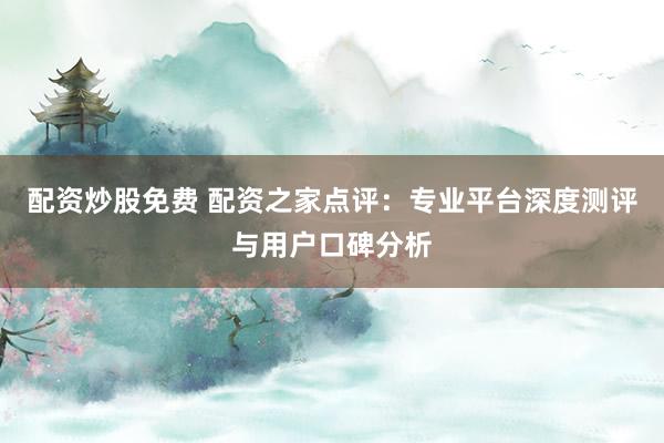配资炒股免费 配资之家点评：专业平台深度测评与用户口碑分析