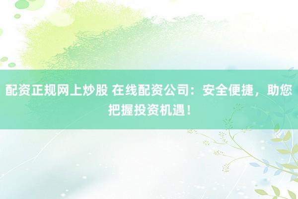 配资正规网上炒股 在线配资公司：安全便捷，助您把握投资机遇！