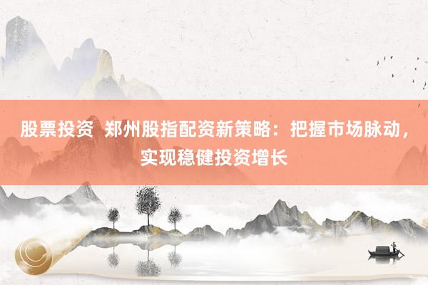 股票投资  郑州股指配资新策略：把握市场脉动，实现稳健投资增长