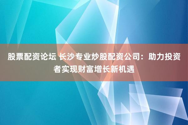股票配资论坛 长沙专业炒股配资公司：助力投资者实现财富增长新机遇