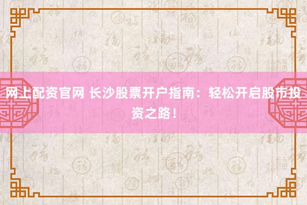 网上配资官网 长沙股票开户指南：轻松开启股市投资之路！