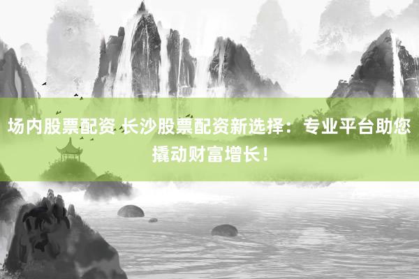 场内股票配资 长沙股票配资新选择：专业平台助您撬动财富增长！