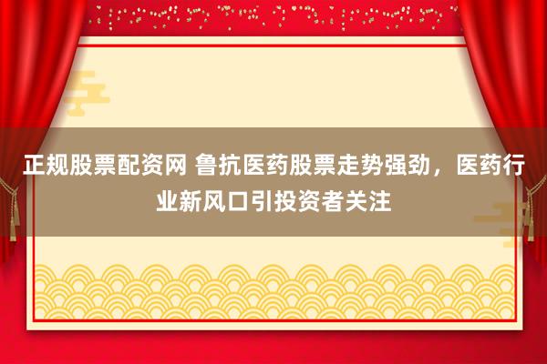 正规股票配资网 鲁抗医药股票走势强劲，医药行业新风口引投资者关注
