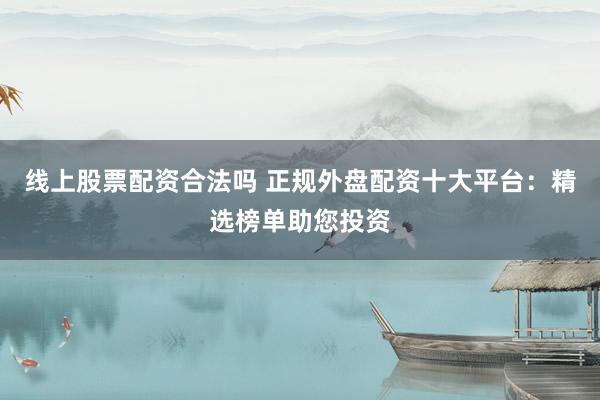 线上股票配资合法吗 正规外盘配资十大平台：精选榜单助您投资