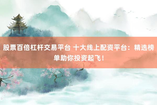 股票百倍杠杆交易平台 十大线上配资平台：精选榜单助你投资起飞！