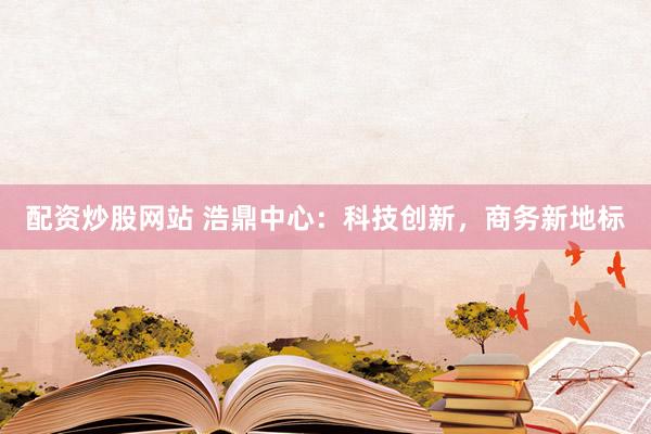 配资炒股网站 浩鼎中心：科技创新，商务新地标