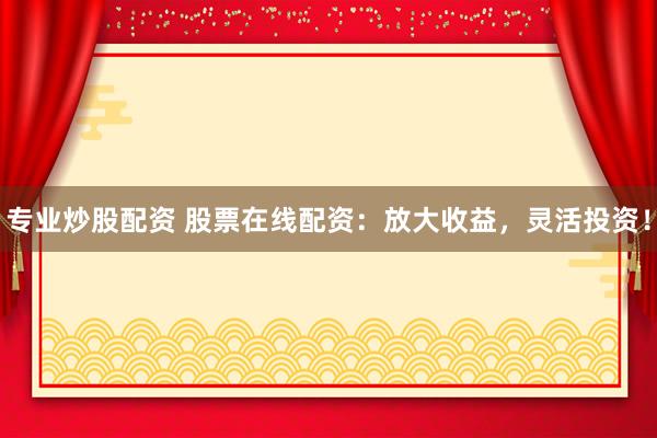 专业炒股配资 股票在线配资：放大收益，灵活投资！