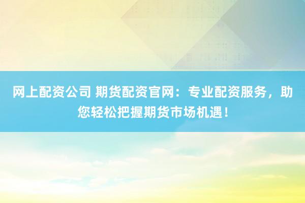网上配资公司 期货配资官网：专业配资服务，助您轻松把握期货市场机遇！