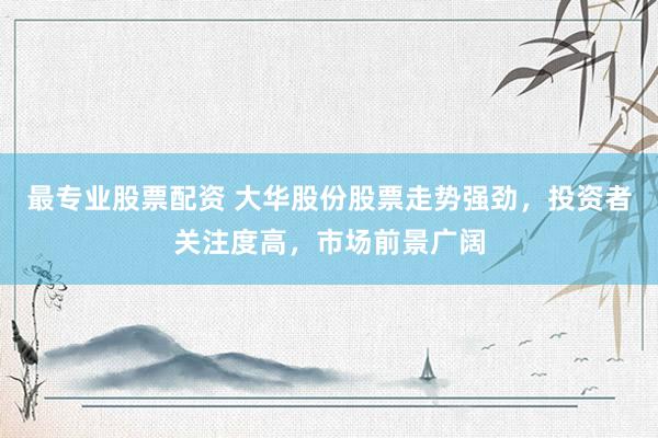 最专业股票配资 大华股份股票走势强劲，投资者关注度高，市场前景广阔