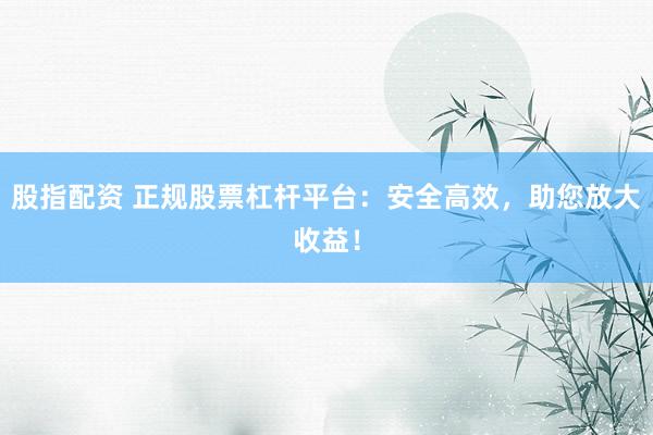 股指配资 正规股票杠杆平台：安全高效，助您放大收益！