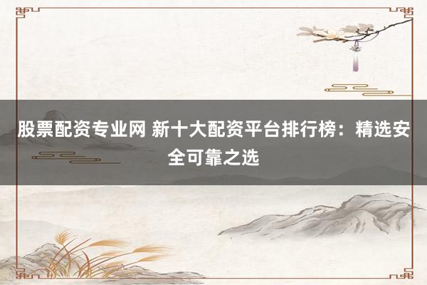 股票配资专业网 新十大配资平台排行榜：精选安全可靠之选